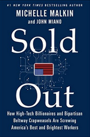 "In Sold Out, Michelle Malkin and John Miano reveal the worst perpetrators screwing America’s high-skilled workers, how and why they’re doing it—and what we must do to stop them. In this book, they will name names and expose the lies of those who pretend to champion the middle class, while aiding and abetting massive layoffs of highly skilled American workers in favor of cheap foreign labor." - Amazon 